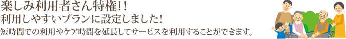 楽しみ利用者さん特権！！利用しやすいプランに設定しました！短時間での利用やケア時間を延長してサービスを利用することができます。